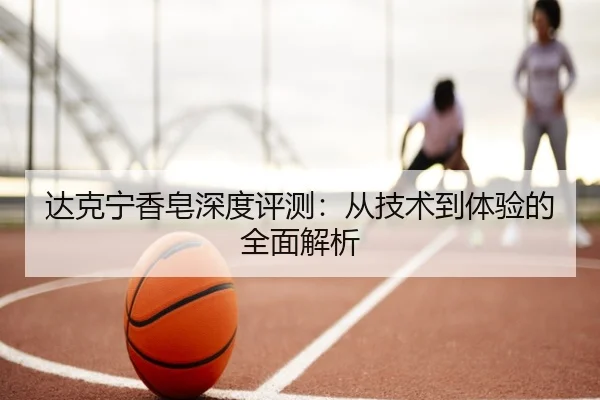 达克宁香皂深度评测：从技术到体验的全面解析