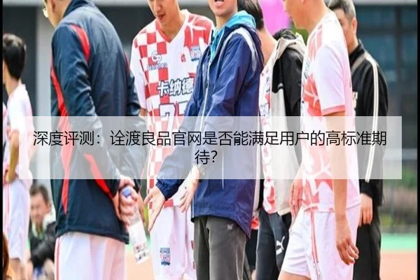 深度评测：诠渡良品官网是否能满足用户的高标准期待？
